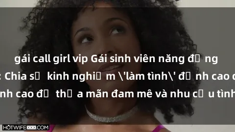 gái call girl vip Gái sinh viên năng động đầy nhiệt huyết: Chia sẻ kinh nghiệm 'làm tình' đỉnh cao để thỏa mãn đam mê và nhu cầu tình dục của bạn!